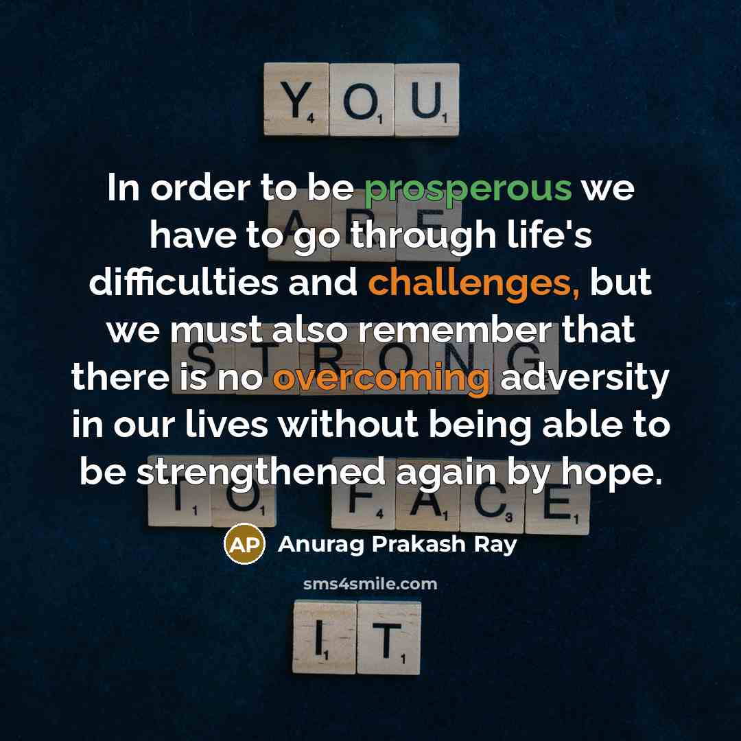 “In order to be prosperous we have to go through life's difficulties and challenges, but we must also remember that there is no overcoming adversity in our lives without being able to be strengthened again by hope.” quote by Anurag Prakash Ray