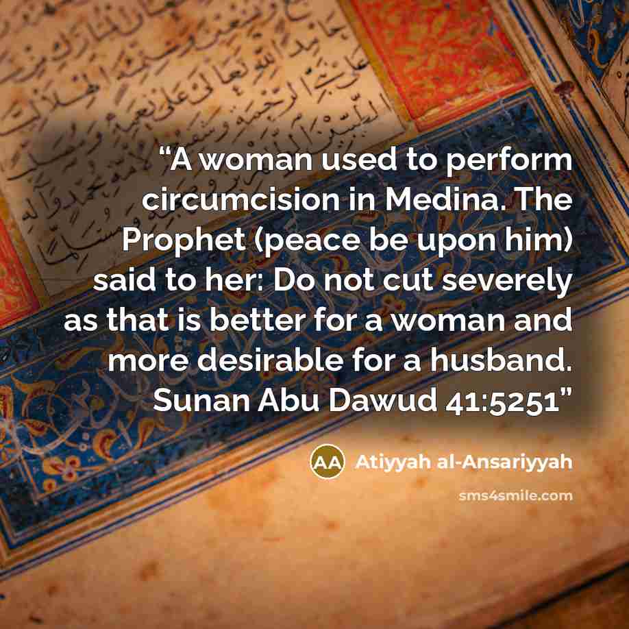 “A woman used to perform circumcision in Medina. The Prophet (peace be upon him) said to her: Do not cut severely as that is better for a woman and more desirable for a husband. Sunan Abu Dawud 41:5251” quote by Atiyyah al-Ansariyyah