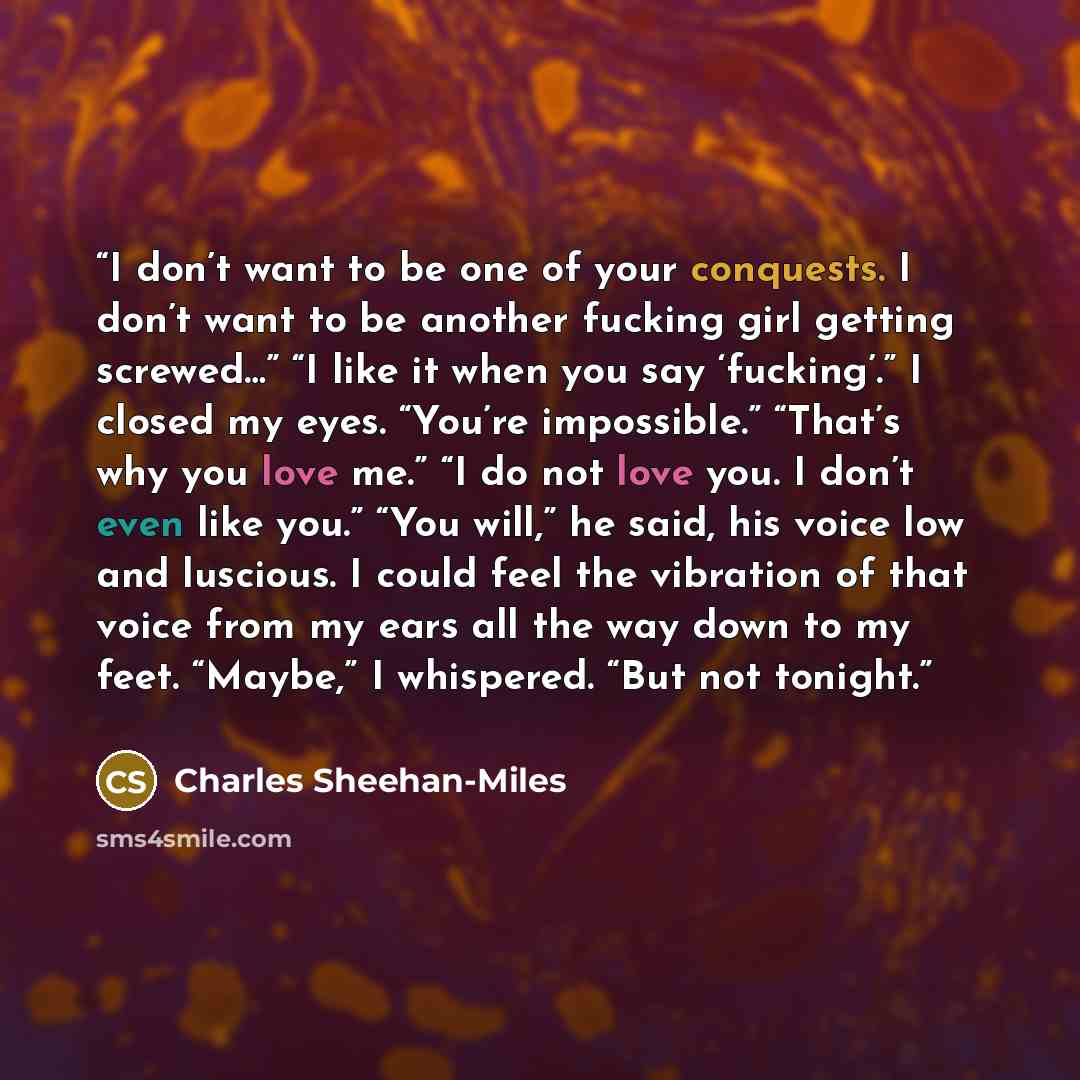 “I don’t want to be one of your conquests. I don’t want to be another fucking girl getting screwed…” “I like it when you say ‘fucking’.” I closed my eyes. “You’re impossible.” “That’s why you love me.” “I do not love you. I don’t even like you.” “You will,” he said, his voice low and luscious. I…” quote by Charles Sheehan-Miles