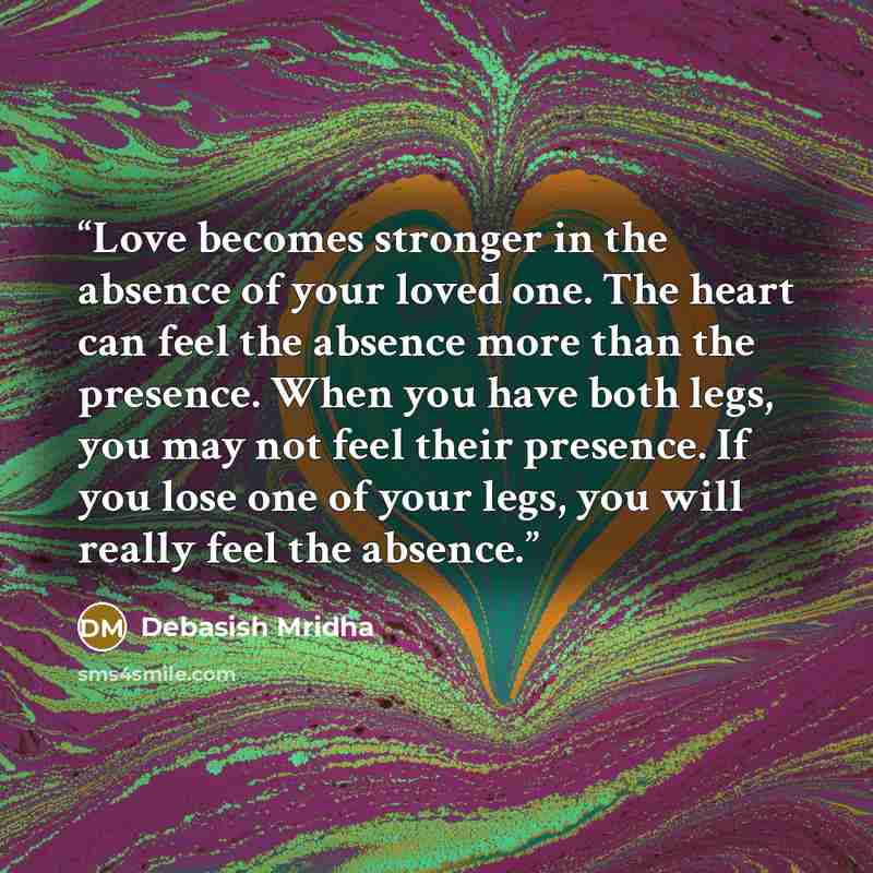 “Love becomes stronger in the absence of your loved one. The heart can feel the absence more than the presence. When you have both legs, you may not feel their presence. If you lose one of your legs, you will really feel the absence.” quote by Debasish Mridha