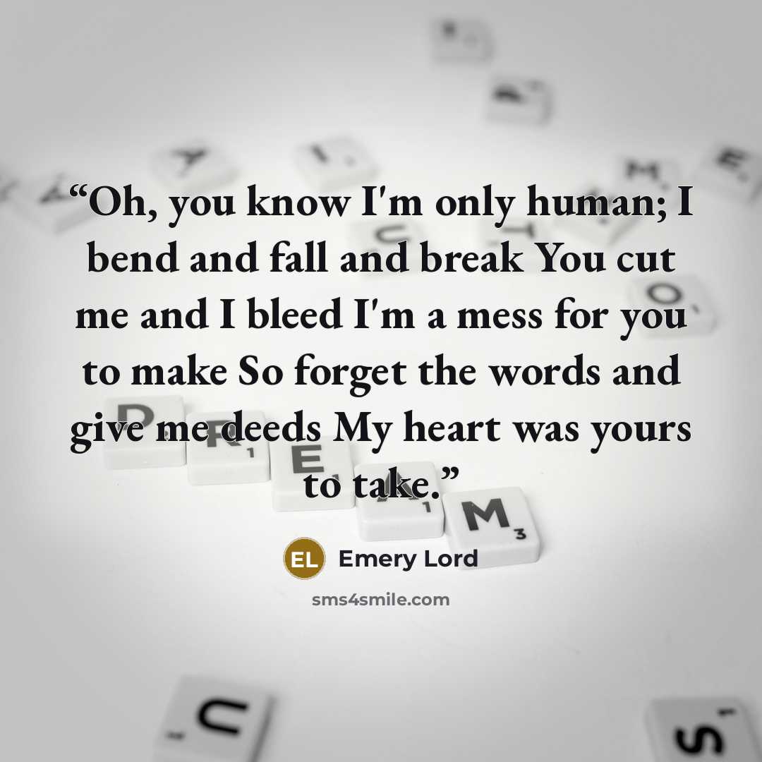 “Oh, you know I'm only human; I bend and fall and break You cut me and I bleed I'm a mess for you to make So forget the words and give me deeds My heart was yours to take.” quote by Emery Lord