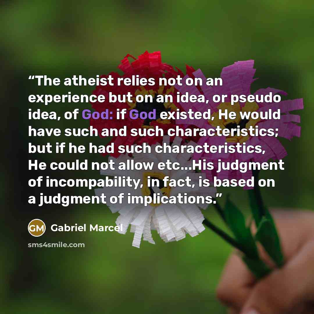 “The atheist relies not on an experience but on an idea, or pseudo idea, of God: if God existed, He would have such and such characteristics; but if he had such characteristics, He could not allow etc...His judgment of incompability, in fact, is based on a judgment of implications.” quote by Gabriel Marcel