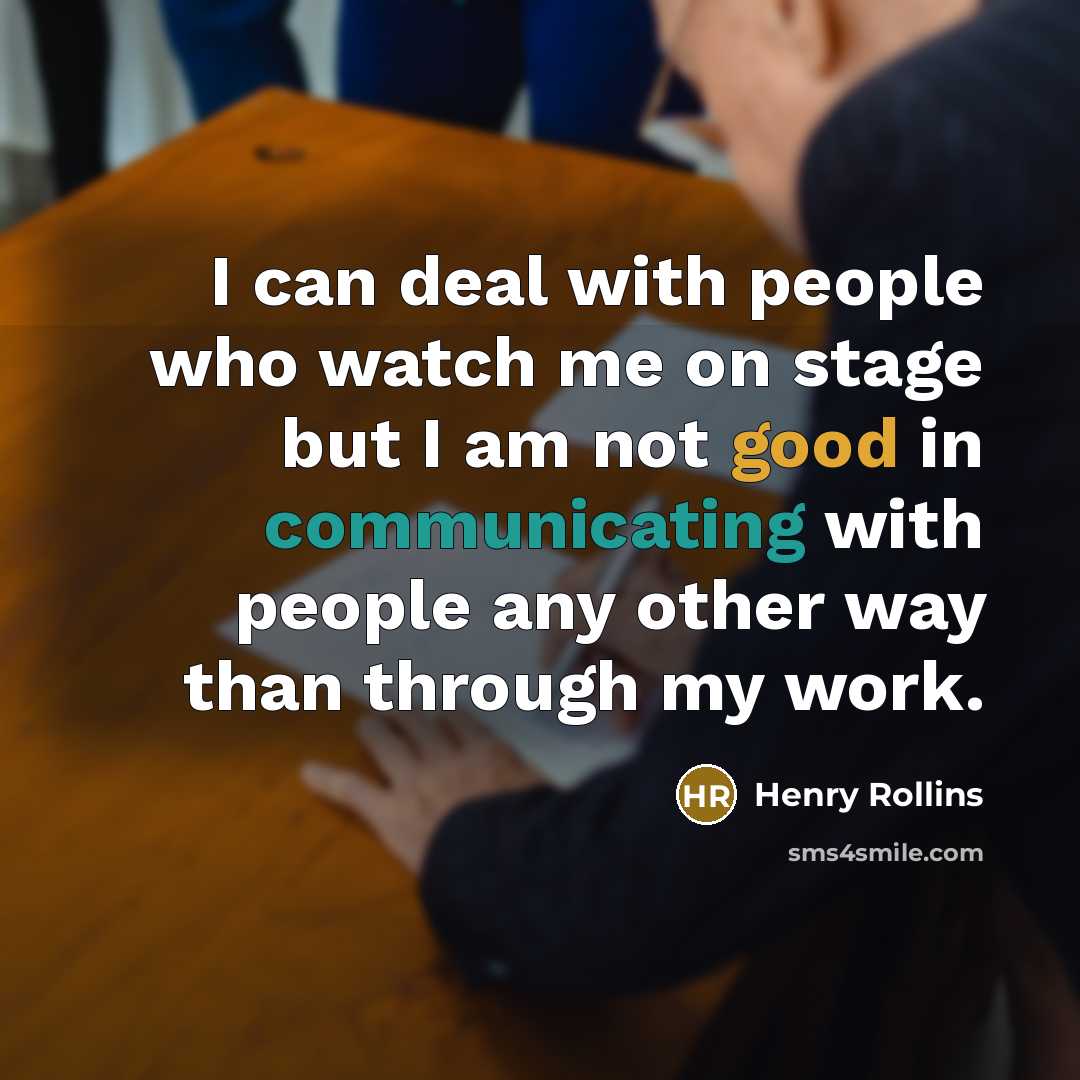 “I can deal with people who watch me on stage but I am not good in communicating with people any other way than through my work.” quote by Henry Rollins