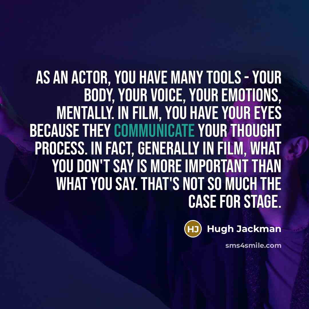 “As an actor, you have many tools - your body, your voice, your emotions, mentally. In film, you have your eyes because they communicate your thought process. In fact, generally in film, what you don't say is more important than what you say. That's not so much the case for stage.” quote by Hugh Jackman