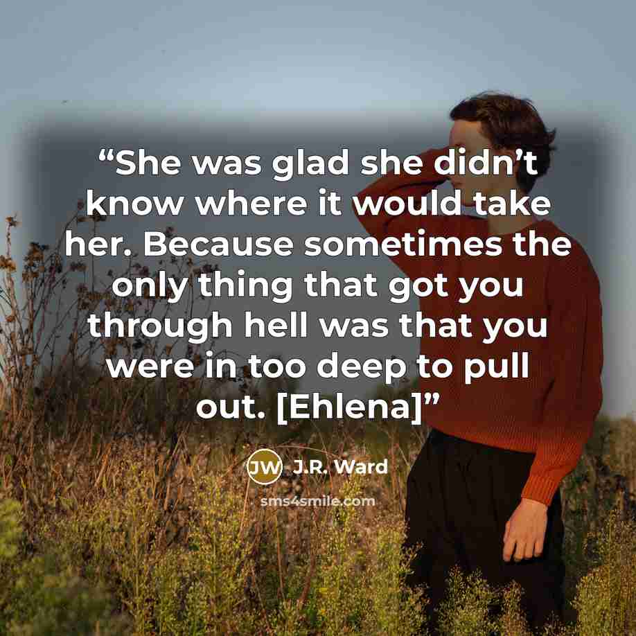 “She was glad she didn’t know where it would take her. Because sometimes the only thing that got you through hell was that you were in too deep to pull out. [Ehlena]” quote by J.R. Ward