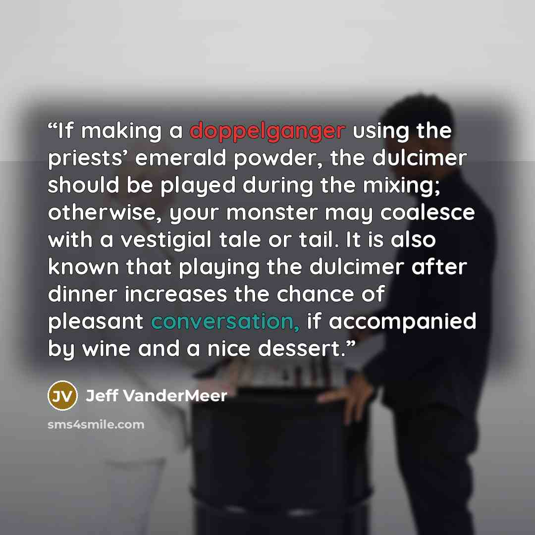 “If making a doppelganger using the priests’ emerald powder, the dulcimer should be played during the mixing; otherwise, your monster may coalesce with a vestigial tale or tail. It is also known that playing the dulcimer after dinner increases the chance of pleasant conversation, if accompanied by…” quote by Jeff VanderMeer