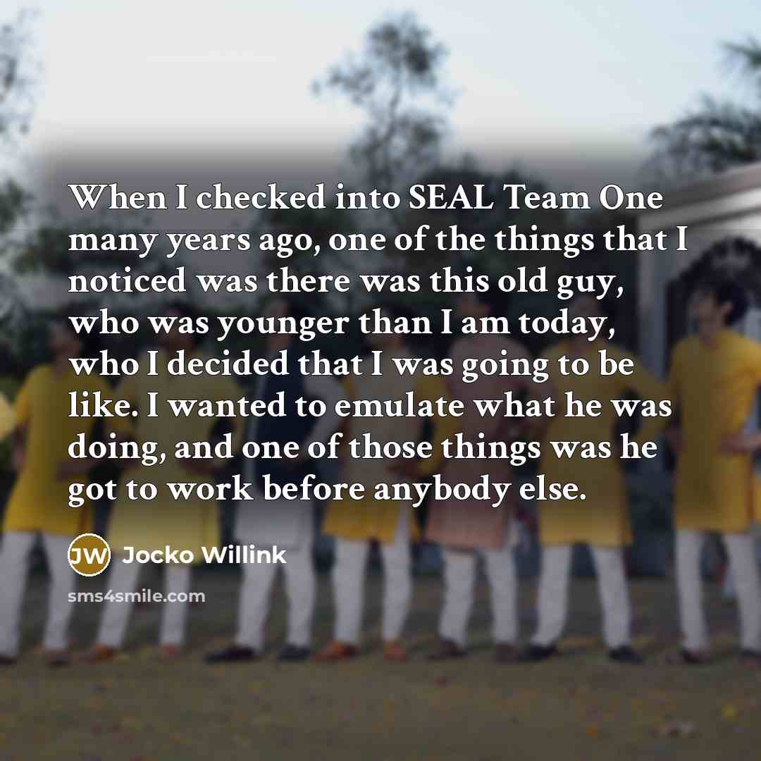 “When I checked into SEAL Team One many years ago, one of the things that I noticed was there was this old guy, who was younger than I am today, who I decided that I was going to be like. I wanted to emulate what he was doing, and one of those things was he got to work before anybody else.” quote by Jocko Willink