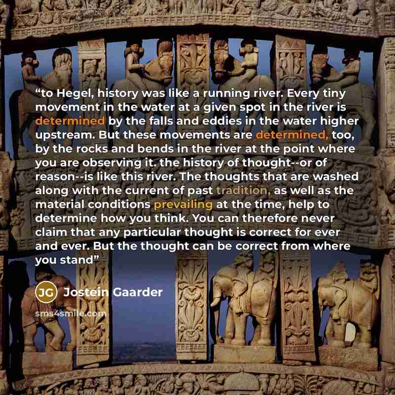 “to Hegel, history was like a running river. Every tiny movement in the water at a given spot in the river is determined by the falls and eddies in the water higher upstream. But these movements are determined, too, by the rocks and bends in the river at the point where you are observing it. the…” quote by Jostein Gaarder