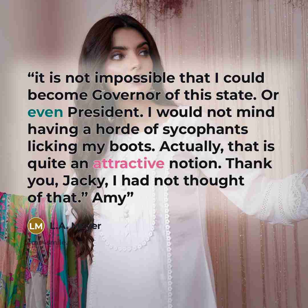 “it is not impossible that I could become Governor of this state. Or even President. I would not mind having a horde of sycophants licking my boots. Actually, that is quite an attractive notion. Thank you, Jacky, I had not thought of that.” Amy” quote by L.A. Meyer