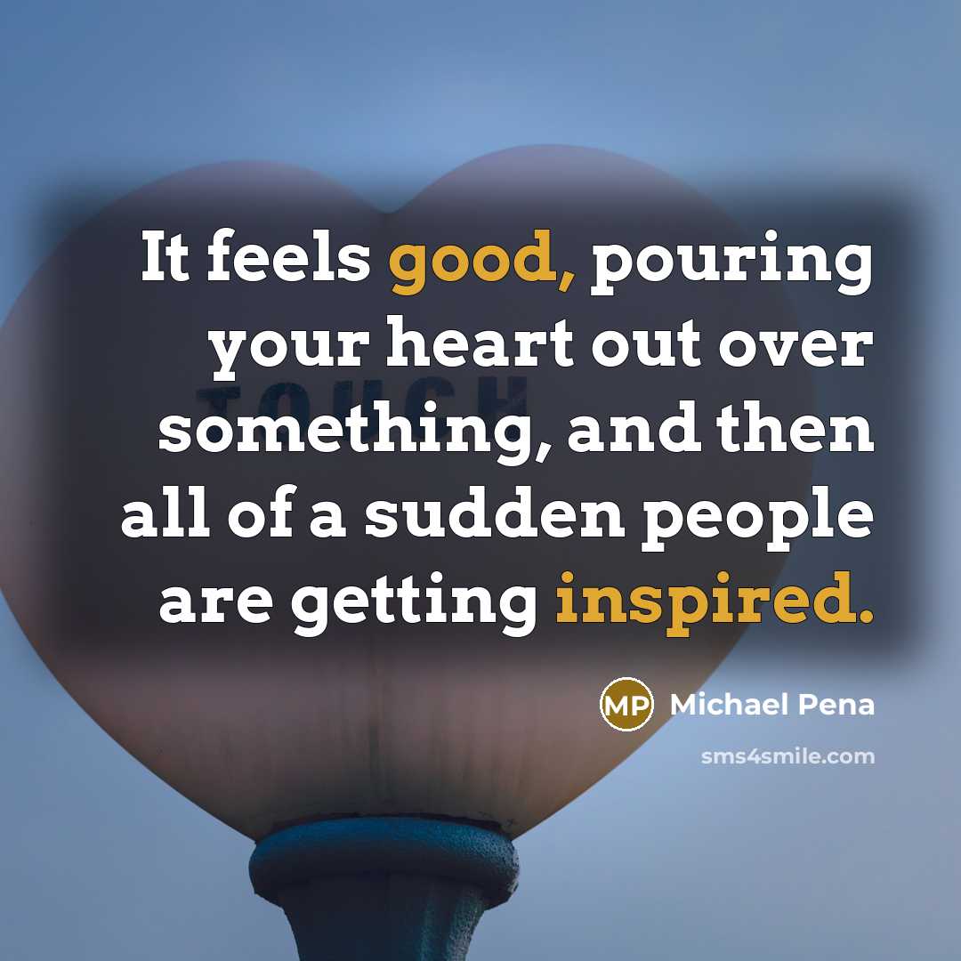 “It feels good, pouring your heart out over something, and then all of a sudden people are getting inspired.” quote by Michael Pena