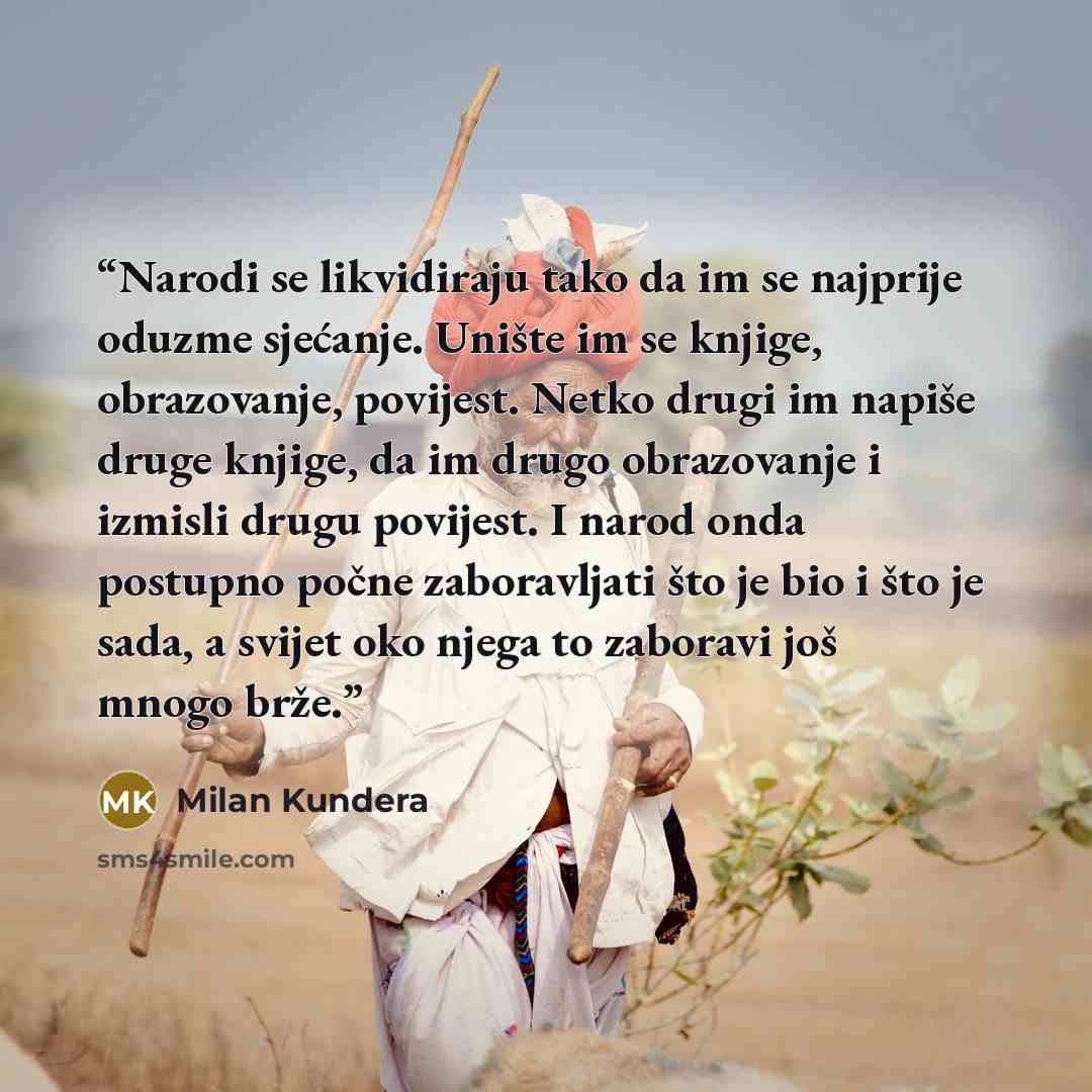 “Narodi se likvidiraju tako da im se najprije oduzme sjećanje. Unište im se knjige, obrazovanje, povijest. Netko drugi im napiše druge knjige, da im drugo obrazovanje i izmisli drugu povijest. I narod onda postupno počne zaboravljati što je bio i što je sada, a svijet oko njega to zaboravi još…” quote by Milan Kundera