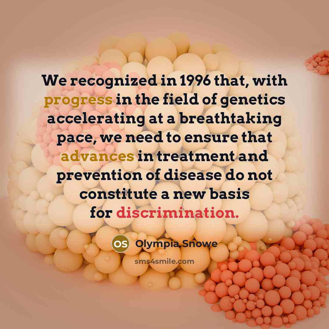 “We recognized in 1996 that, with progress in the field of genetics accelerating at a breathtaking pace, we need to ensure that advances in treatment and prevention of disease do not constitute a new basis for discrimination.” quote by Olympia Snowe