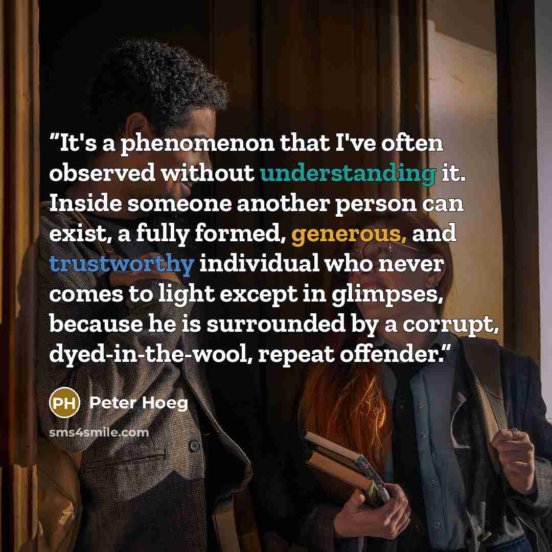 “It's a phenomenon that I've often observed without understanding it. Inside someone another person can exist, a fully formed, generous, and trustworthy individual who never comes to light except in glimpses, because he is surrounded by a corrupt, dyed-in-the-wool, repeat offender.” quote by Peter Hoeg