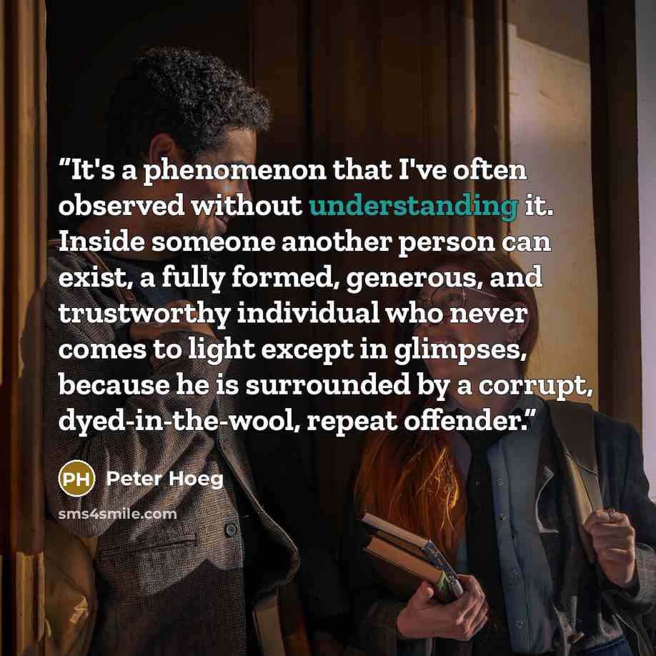 “It's a phenomenon that I've often observed without understanding it. Inside someone another person can exist, a fully formed, generous, and trustworthy individual who never comes to light except in glimpses, because he is surrounded by a corrupt, dyed-in-the-wool, repeat offender.” quote by Peter Hoeg