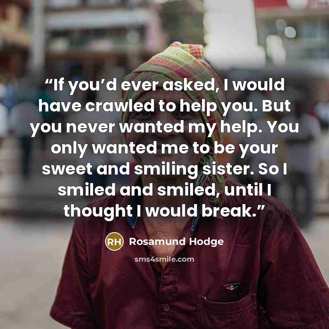 “If you’d ever asked, I would have crawled to help you. But you never wanted my help. You only wanted me to be your sweet and smiling sister. So I smiled and smiled, until I thought I would break.” quote by Rosamund Hodge