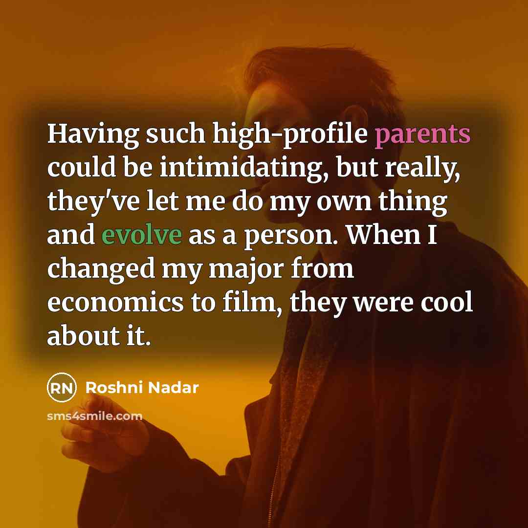 “Having such high-profile parents could be intimidating, but really, they've let me do my own thing and evolve as a person. When I changed my major from economics to film, they were cool about it.” quote by Roshni Nadar