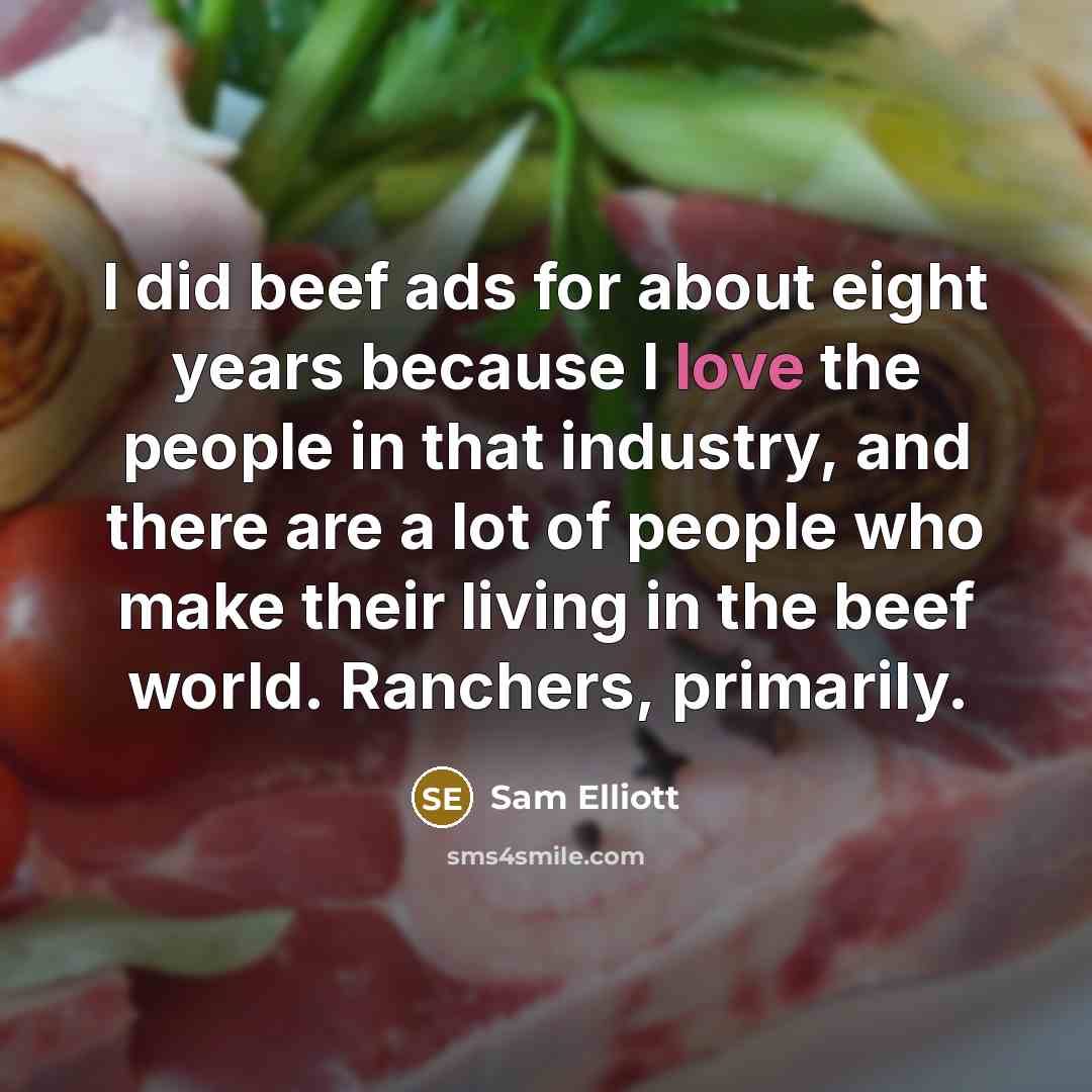 “I did beef ads for about eight years because I love the people in that industry, and there are a lot of people who make their living in the beef world. Ranchers, primarily.” quote by Sam Elliott