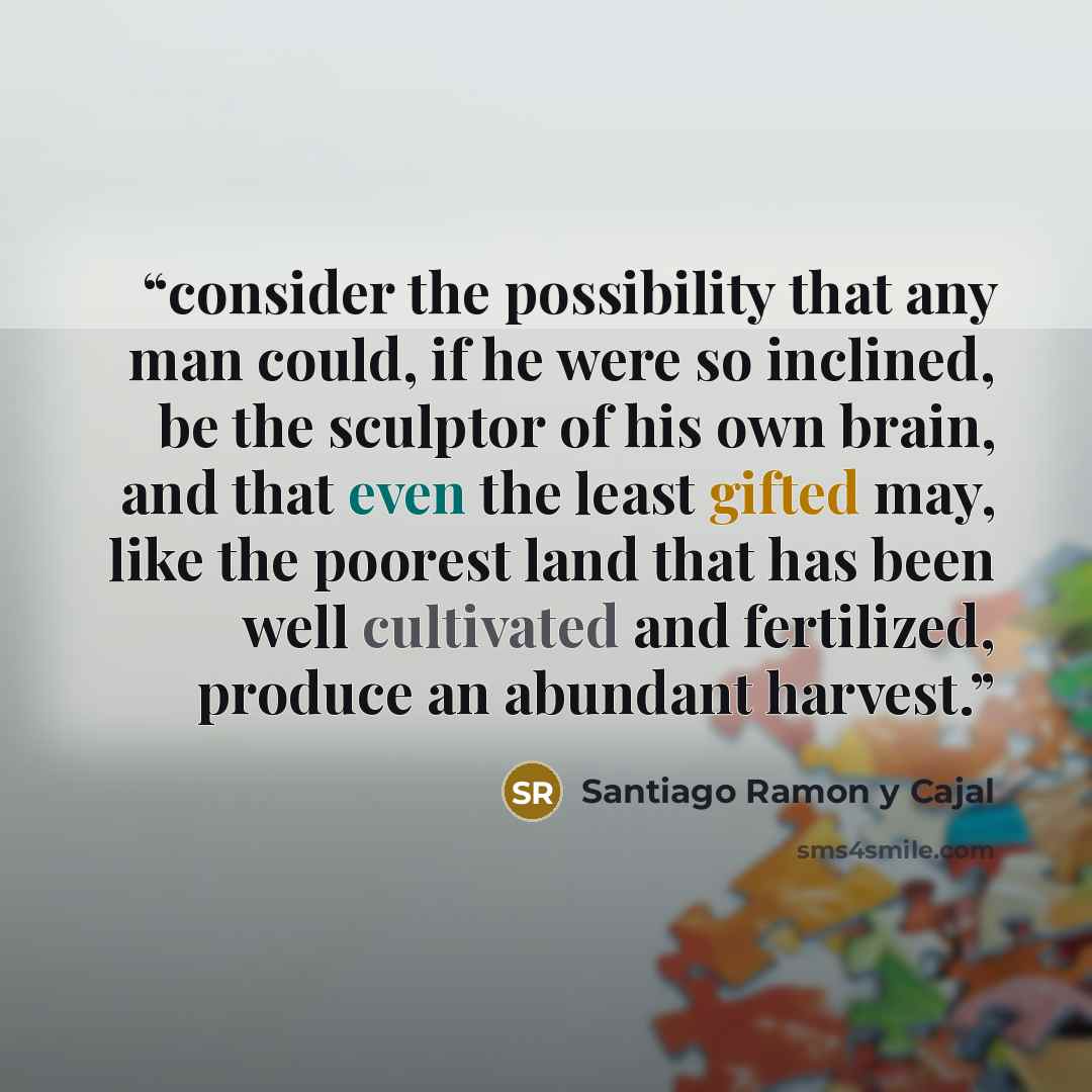 “consider the possibility that any man could, if he were so inclined, be the sculptor of his own brain, and that even the least gifted may, like the poorest land that has been well cultivated and fertilized, produce an abundant harvest.” quote by Santiago Ramón y Cajal