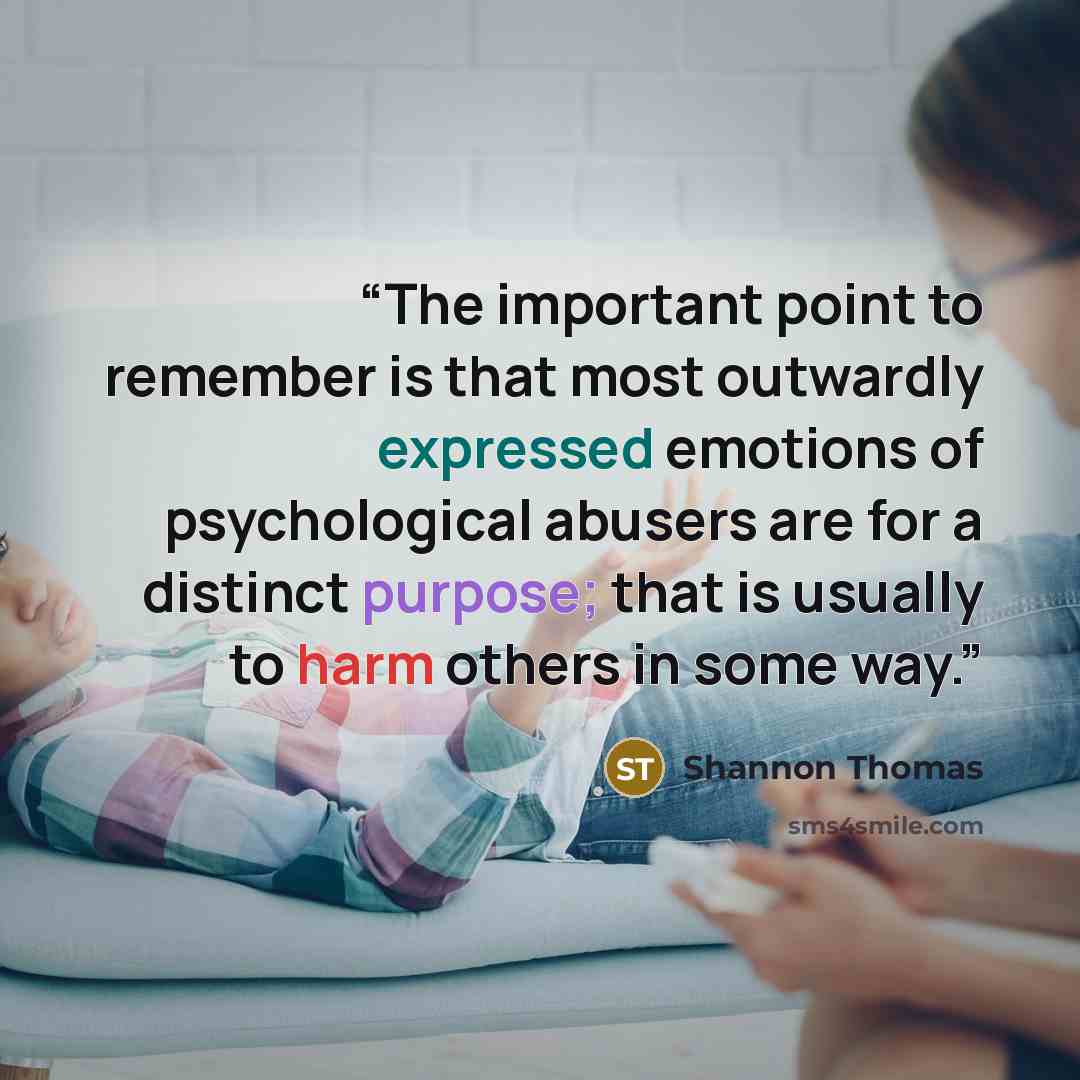 “The important point to remember is that most outwardly expressed emotions of psychological abusers are for a distinct purpose; that is usually to harm others in some way.” quote by Shannon Thomas