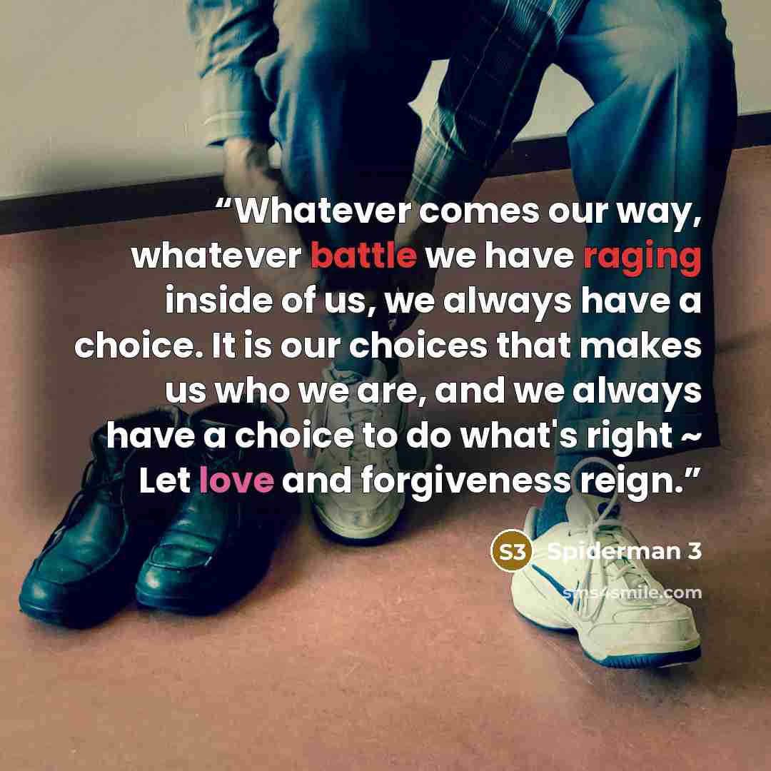 “Whatever comes our way, whatever battle we have raging inside of us, we always have a choice. It is our choices that makes us who we are, and we always have a choice to do what's right ~ Let love and forgiveness reign.” quote by Spiderman 3