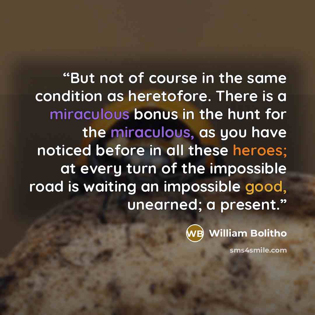 “But not of course in the same condition as heretofore. There is a miraculous bonus in the hunt for the miraculous, as you have noticed before in all these heroes; at every turn of the impossible road is waiting an impossible good, unearned; a present.” quote by William Bolitho
