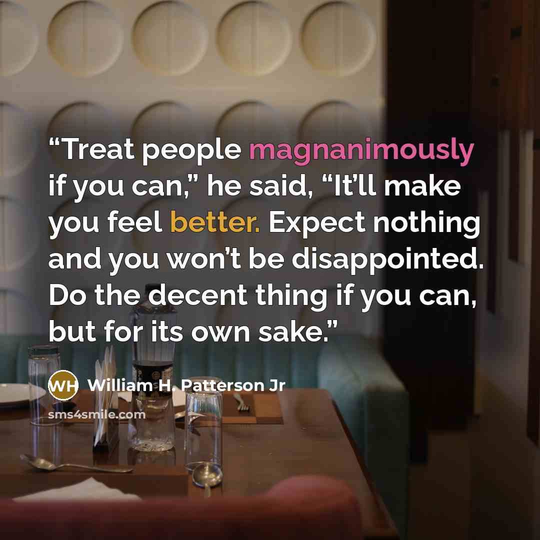 “Treat people magnanimously if you can,” he said, “It’ll make you feel better. Expect nothing and you won’t be disappointed. Do the decent thing if you can, but for its own sake.” quote by William H. Patterson Jr