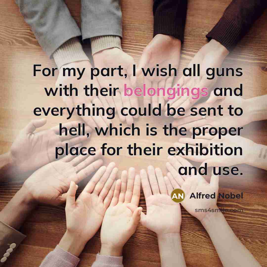 “For my part, I wish all guns with their belongings and everything could be sent to hell, which is the proper place for their exhibition and use.” quote by Alfred Nobel