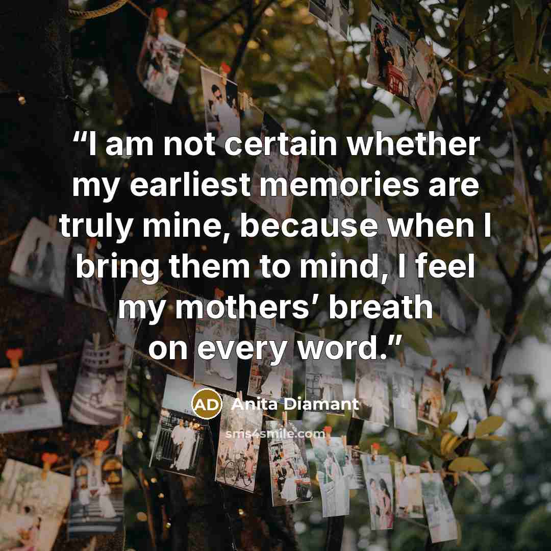 “I am not certain whether my earliest memories are truly mine, because when I bring them to mind, I feel my mothers’ breath on every word.” quote by Anita Diamant