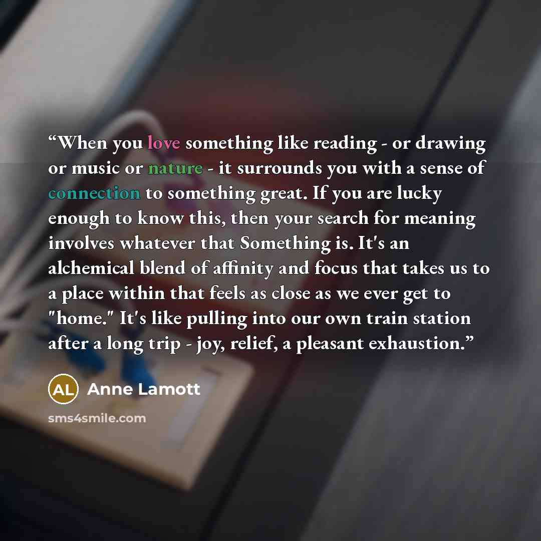 “When you love something like reading - or drawing or music or nature - it surrounds you with a sense of connection to something great. If you are lucky enough to know this, then your search for meaning involves whatever that Something is. It's an alchemical blend of affinity and focus that takes…” quote by Anne Lamott
