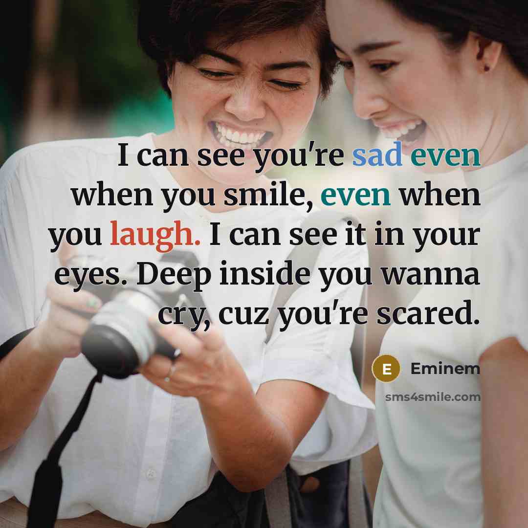 “I can see you're sad even when you smile, even when you laugh. I can see it in your eyes. Deep inside you wanna cry, cuz you're scared.” quote by Eminem
