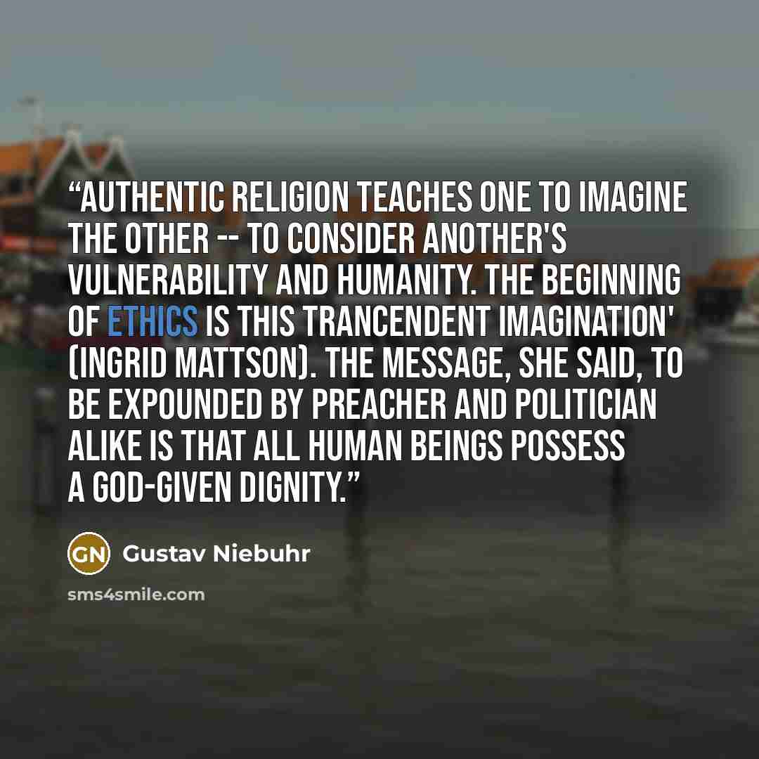 “Authentic religion teaches one to imagine the other -- to consider another's vulnerability and humanity. The beginning of ethics is this trancendent imagination' (Ingrid Mattson). The message, she said, to be expounded by preacher and politician alike is that all human beings possess a God-given…” quote by Gustav Niebuhr