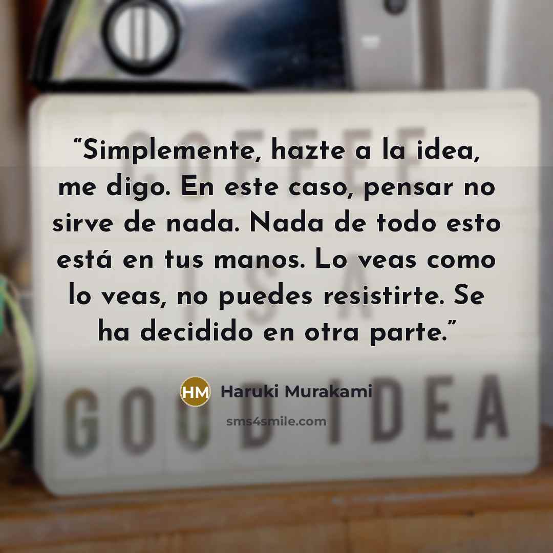 “Simplemente, hazte a la idea, me digo. En este caso, pensar no sirve de nada. Nada de todo esto está en tus manos. Lo veas como lo veas, no puedes resistirte. Se ha decidido en otra parte.” quote by Haruki Murakami