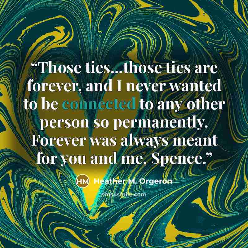 “Those ties...those ties are forever, and I never wanted to be connected to any other person so permanently. Forever was always meant for you and me, Spence.” quote by Heather M. Orgeron