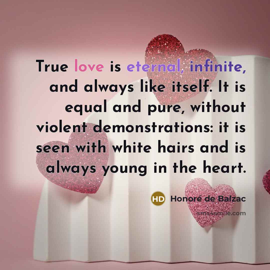 “True love is eternal, infinite, and always like itself. It is equal and pure, without violent demonstrations: it is seen with white hairs and is always young in the heart.” quote by Honore de Balzac