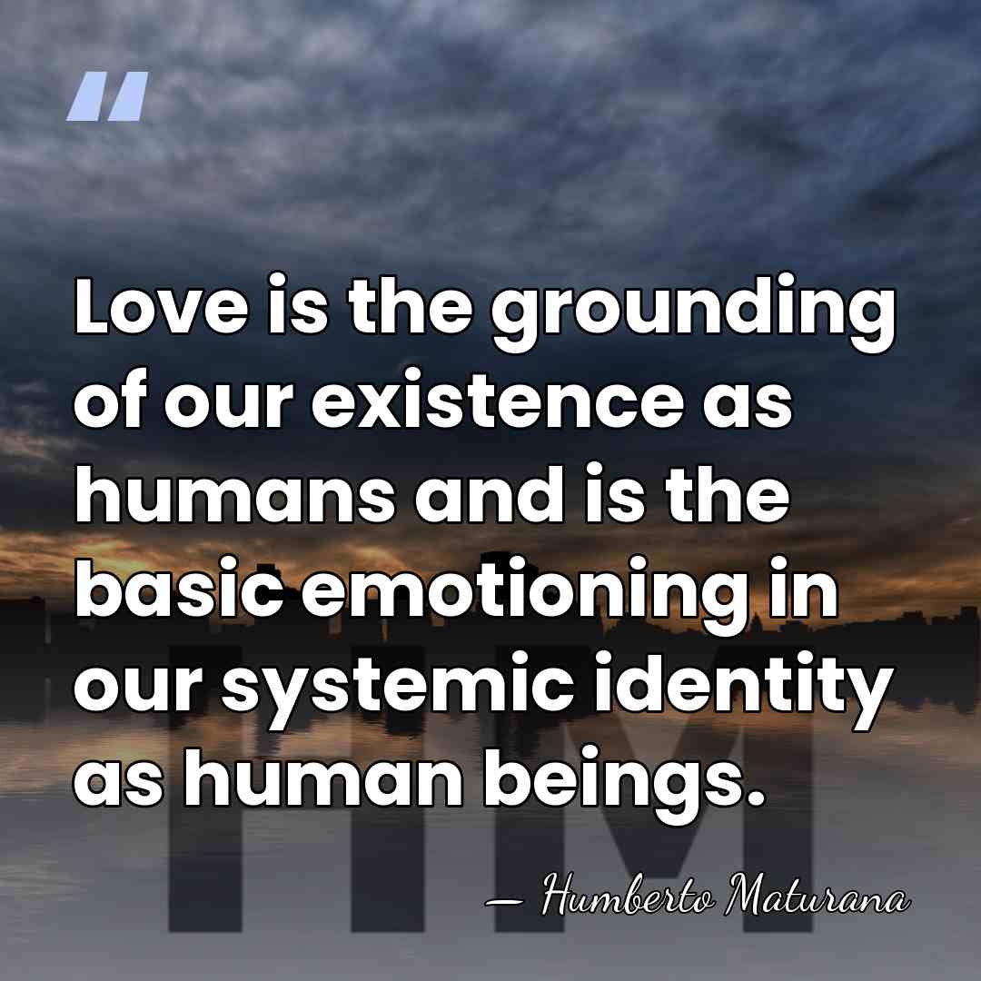 Love is the grounding of our existence as humans and is the&hellip; - Humberto Maturana