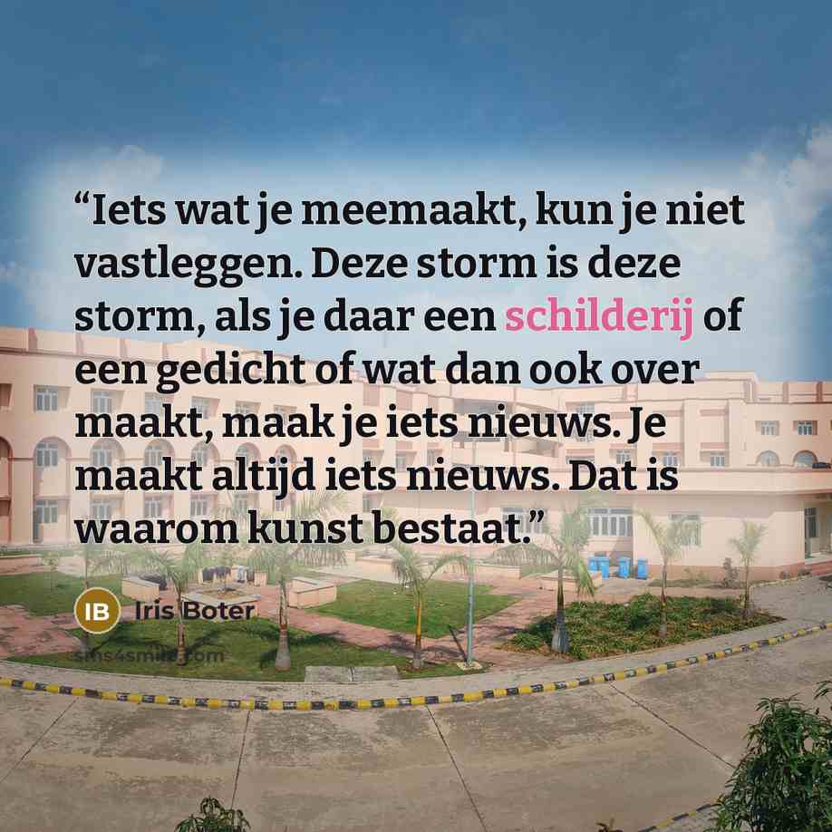 “Iets wat je meemaakt, kun je niet vastleggen. Deze storm is deze storm, als je daar een schilderij of een gedicht of wat dan ook over maakt, maak je iets nieuws. Je maakt altijd iets nieuws. Dat is waarom kunst bestaat.” quote by Iris Boter