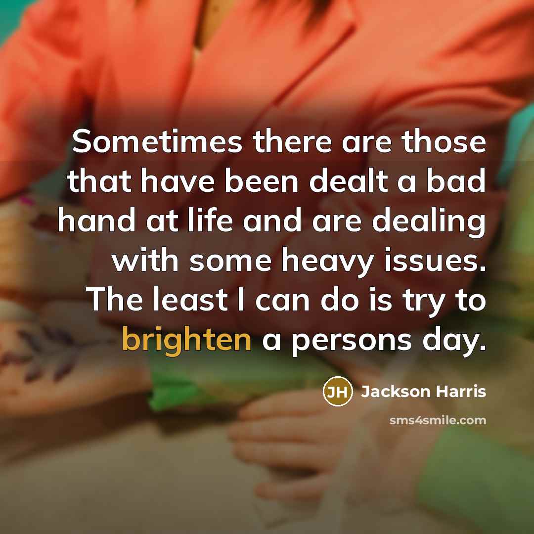 “Sometimes there are those that have been dealt a bad hand at life and are dealing with some heavy issues. The least I can do is try to brighten a persons day.” quote by Jackson Harris