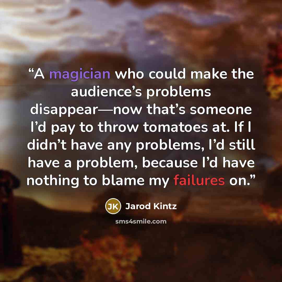 “A magician who could make the audience’s problems disappear—now that’s someone I’d pay to throw tomatoes at. If I didn’t have any problems, I’d still have a problem, because I’d have nothing to blame my failures on.” quote by Jarod Kintz