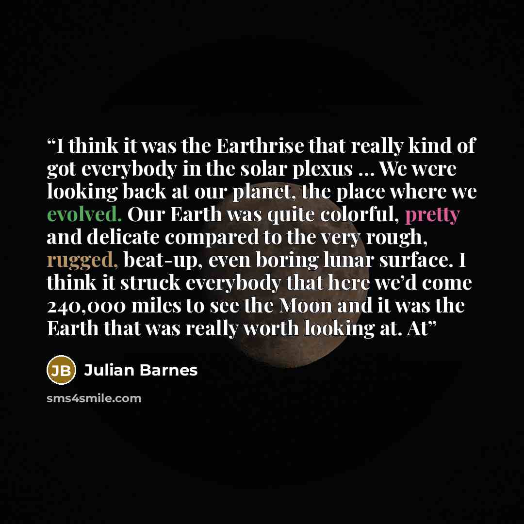 “I think it was the Earthrise that really kind of got everybody in the solar plexus … We were looking back at our planet, the place where we evolved. Our Earth was quite colorful, pretty and delicate compared to the very rough, rugged, beat-up, even boring lunar surface. I think it struck everybody…” quote by Julian Barnes