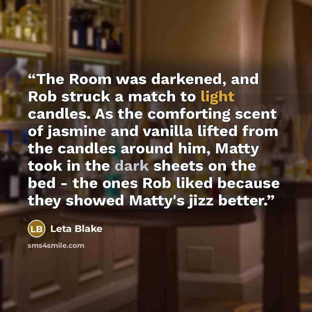 “The Room was darkened, and Rob struck a match to light candles. As the comforting scent of jasmine and vanilla lifted from the candles around him, Matty took in the dark sheets on the bed - the ones Rob liked because they showed Matty's jizz better.” quote by Leta Blake