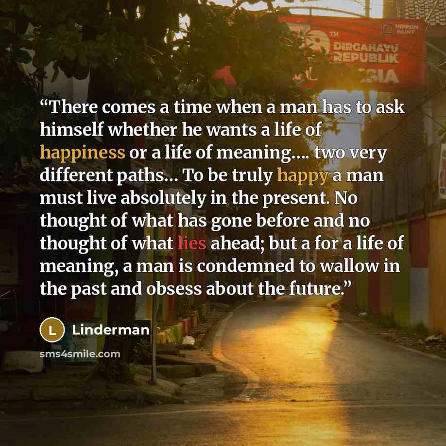 “There comes a time when a man has to ask himself whether he wants a life of happiness or a life of meaning…. two very different paths… To be truly happy a man must live absolutely in the present. No thought of what has gone before and no thought of what lies ahead; but a for a life of meaning, a…” quote by Linderman