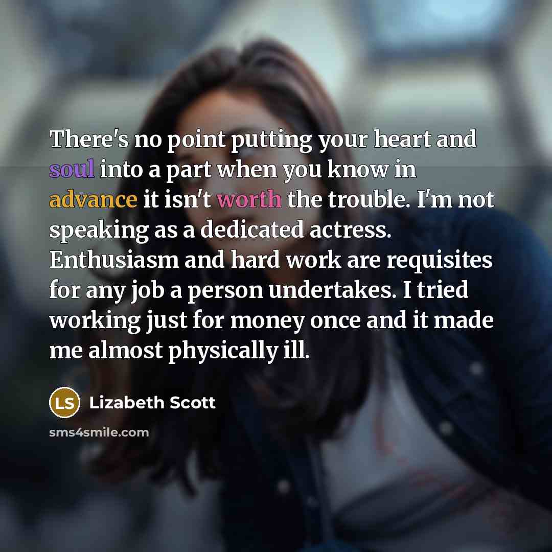 “There's no point putting your heart and soul into a part when you know in advance it isn't worth the trouble. I'm not speaking as a dedicated actress. Enthusiasm and hard work are requisites for any job a person undertakes. I tried working just for money once and it made me almost physically ill.” quote by Lizabeth Scott