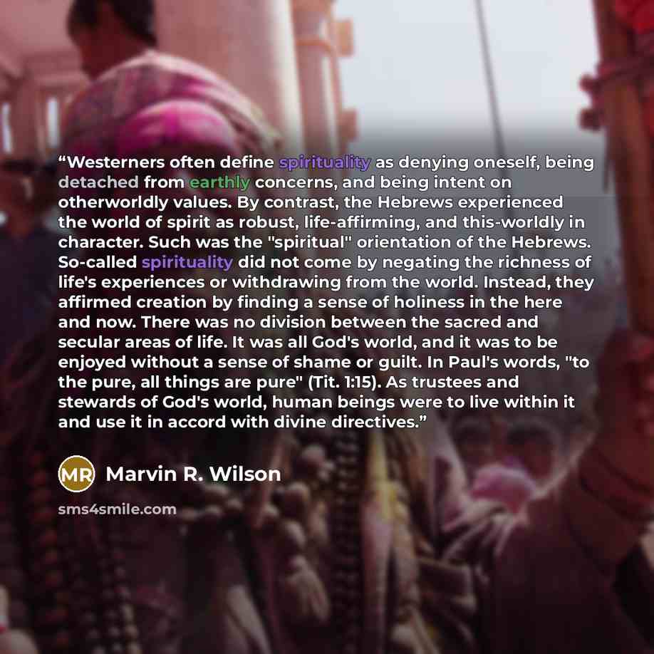 “Westerners often define spirituality as denying oneself, being detached from earthly concerns, and being intent on otherworldly values. By contrast, the Hebrews experienced the world of spirit as robust, life-affirming, and this-worldly in character. Such was the "spiritual" orientation of the…” quote by Marvin R. Wilson