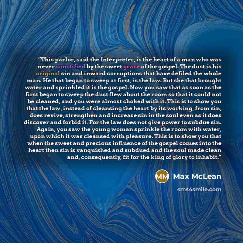 “This parlor, said the Interpreter, is the heart of a man who was never sanctified by the sweet grace of the gospel. The dust is his original sin and inward corruptions that have defiled the whole man. He that began to sweep at first, is the law. But she that brought water and sprinkled it is the…” quote by Max McLean