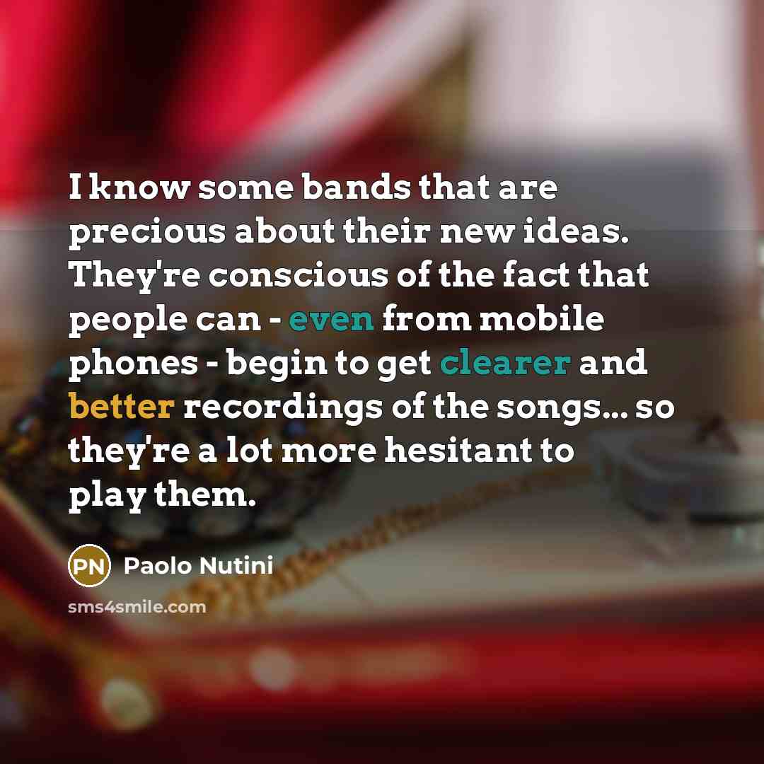 “I know some bands that are precious about their new ideas. They're conscious of the fact that people can - even from mobile phones - begin to get clearer and better recordings of the songs... so they're a lot more hesitant to play them.” quote by Paolo Nutini