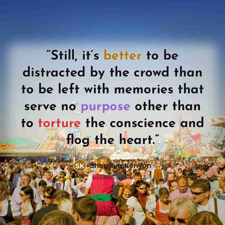 “Still, it’s better to be distracted by the crowd than to be left with memories that serve no purpose other than to torture the conscience and flog the heart.” quote by Sherrilyn Kenyon