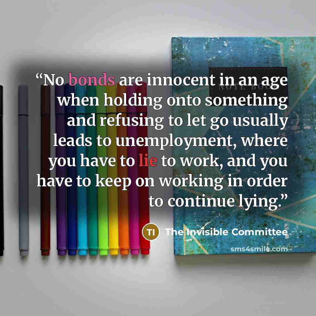“No bonds are innocent in an age when holding onto something and refusing to let go usually leads to unemployment, where you have to lie to work, and you have to keep on working in order to continue lying.” quote by The Invisible Committee