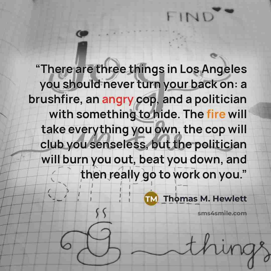 “There are three things in Los Angeles you should never turn your back on: a brushfire, an angry cop, and a politician with something to hide. The fire will take everything you own, the cop will club you senseless, but the politician will burn you out, beat you down, and then really go to work on…” quote by Thomas M. Hewlett