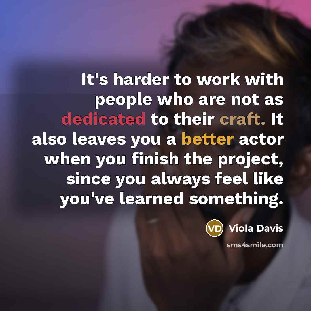 “It's harder to work with people who are not as dedicated to their craft. It also leaves you a better actor when you finish the project, since you always feel like you've learned something.” quote by Viola Davis
