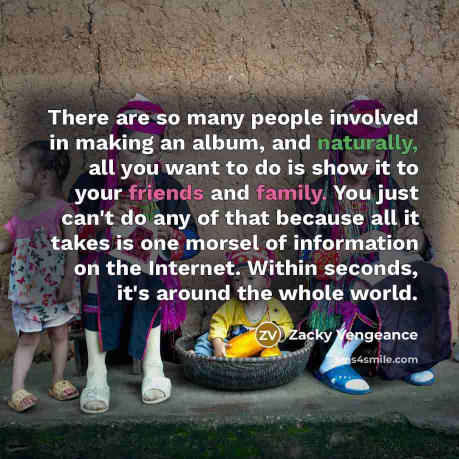 “There are so many people involved in making an album, and naturally, all you want to do is show it to your friends and family. You just can't do any of that because all it takes is one morsel of information on the Internet. Within seconds, it's around the whole world.” quote by Zacky Vengeance